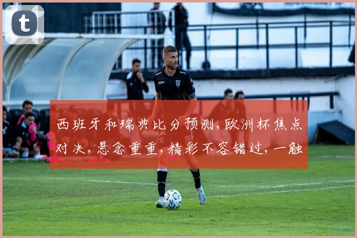 西班牙和瑞典比分预测,欧洲杯焦点对决,悬念重重,精彩不容错过,一触即发