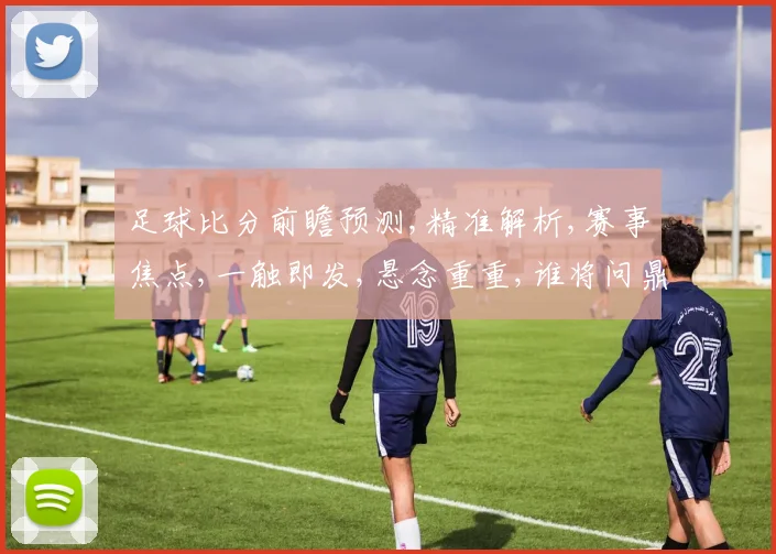 足球比分前瞻预测,精准解析,赛事焦点,一触即发,悬念重重,谁将问鼎