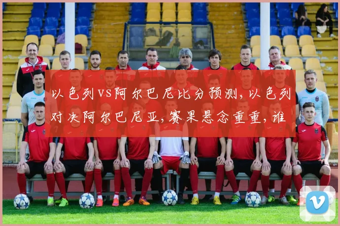 以色列vs阿尔巴尼比分预测,以色列对决阿尔巴尼亚,赛果悬念重重,谁将笑到最后