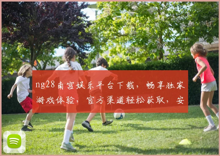 ng28南宫娱乐平台下载，畅享独家游戏体验，官方渠道轻松获取，安全可靠