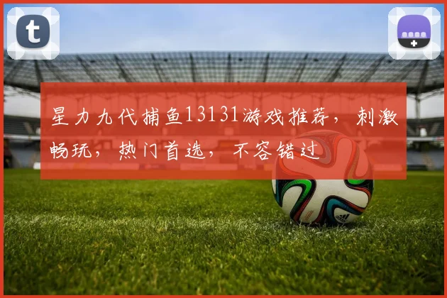 星力九代捕鱼13131游戏推荐，刺激畅玩，热门首选，不容错过
